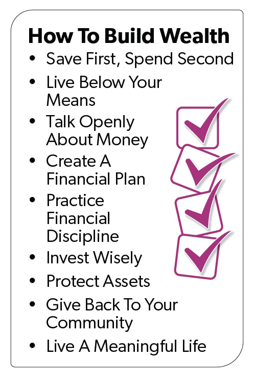 How to build wealth: 1. Save first, spend second 2. Live below your means 3. Talk openly about money 4. Create a financial plan 5. Practice financial discipline 6. Invest wisely 7. Protect assets 8. Give back to your community 9. Live a meaningful life 